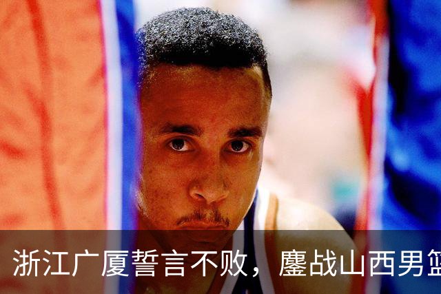浙江广厦誓言不败，鏖战山西男篮，朱俊龙缺阵引关注